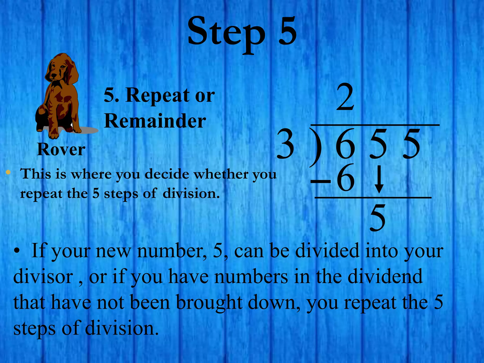 Step 5
• This is where you decide whether you
repeat the 5 steps of division.
3 ) 6 5 5
• If your new number, 5, can be divided into your
divisor , or if you have numbers in the dividend
that have not been brought down, you repeat the 5
steps of division.
2
5. Repeat or
Remainder
6
5
Rover
 