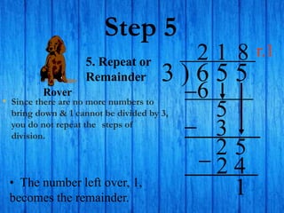 Step 5
• Since there are no more numbers to
bring down & 1 cannot be divided by 3,
you do not repeat the steps of
division.
3 ) 6 5 5
2
5. Repeat or
Remainder
6
5
1
3
2 5
8
2 4
• The number left over, 1,
becomes the remainder.
1
Rover
r.1
 