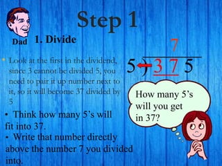 Step 1
• Look at the first in the dividend,
since 3 cannot be divided 5, you
need to pair it up number next to
it, so it will become 37 divided by
5
5 ) 3 7 5
• Think how many 5’s will
fit into 37.
7
How many 5’s
will you get
in 37?
• Write that number directly
above the number 7 you divided
into.
Dad 1. Divide
 