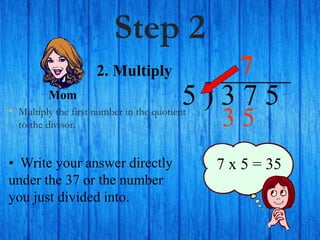 Step 2
• Multiply the first number in the quotient
to the divisor.
5 ) 3 7 5
• Write your answer directly
under the 37 or the number
you just divided into.
7
7 x 5 = 35
2. Multiply
Mom
3 5
 