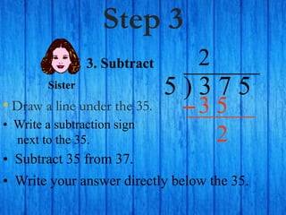 Step 3
• Draw a line under the 35.
5 ) 3 7 5
• Write a subtraction sign
next to the 35.
2
3. Subtract
3 5
Sister
• Subtract 35 from 37.
• Write your answer directly below the 35.
2
 
