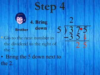 Step 4
• Go to the next number in
the dividend to the right of
the 7.
5 ) 3 7 5
2
4. Bring
down
• Bring the 5 down next to
the 2.
Brother
3 5
5
2
 