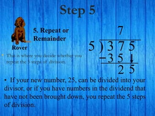 Step 5
• This is where you decide whether you
repeat the 5 steps of division.
5 ) 3 7 5
• If your new number, 25, can be divided into your
divisor, or if you have numbers in the dividend that
have not been brought down, you repeat the 5 steps
of division.
7
5. Repeat or
Remainder
2
Rover
5
3 5
 