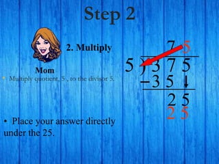 Step 2
• Multiply quotient, 5 , to the divisor 5.
5 ) 3 7 5
• Place your answer directly
under the 25.
7
2. Multiply
3 5
2 5
5
Mom
2 5
 