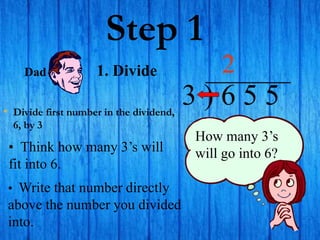 Step 1
• Divide first number in the dividend,
6, by 3
3 ) 6 5 5
• Think how many 3’s will
fit into 6.
2
How many 3’s
will go into 6?
• Write that number directly
above the number you divided
into.
Dad 1. Divide
 