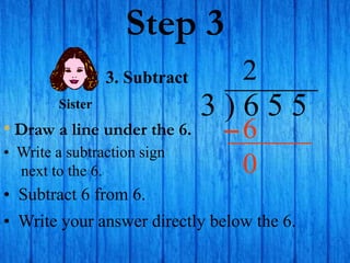 Step 3
• Draw a line under the 6.
3 ) 6 5 5
• Write a subtraction sign
next to the 6.
2
3. Subtract
6
Sister
• Subtract 6 from 6.
• Write your answer directly below the 6.
0
 
