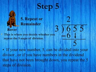 Step 5
• This is where you decide whether you
repeat the 5 steps of division.
3 ) 6 5 5
• If your new number, 5, can be divided into your
divisor , or if you have numbers in the dividend
that have not been brought down, you repeat the 5
steps of division.
2
5. Repeat or
Remainder
6
5
Rover
 