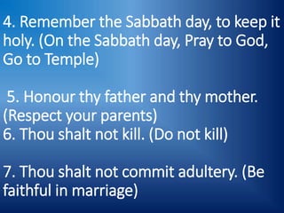 4. Remember the Sabbath day, to keep it
holy. (On the Sabbath day, Pray to God,
Go to Temple)
5. Honour thy father and thy mother.
(Respect your parents)
6. Thou shalt not kill. (Do not kill)
7. Thou shalt not commit adultery. (Be
faithful in marriage)
 