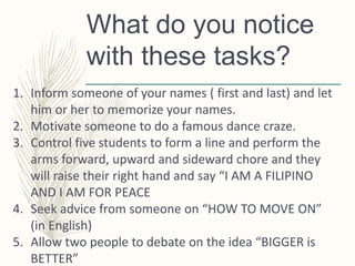 What do you notice
with these tasks?
1. Inform someone of your names ( first and last) and let
him or her to memorize your names.
2. Motivate someone to do a famous dance craze.
3. Control five students to form a line and perform the
arms forward, upward and sideward chore and they
will raise their right hand and say “I AM A FILIPINO
AND I AM FOR PEACE
4. Seek advice from someone on “HOW TO MOVE ON”
(in English)
5. Allow two people to debate on the idea “BIGGER is
BETTER”
 