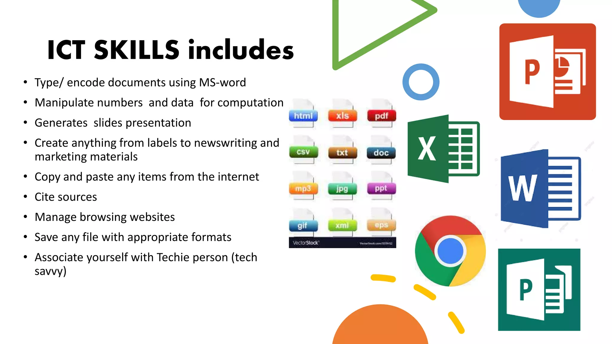 ICT SKILLS includes
• Type/ encode documents using MS-word
• Manipulate numbers and data for computation
• Generates slides presentation
• Create anything from labels to newswriting and
marketing materials
• Copy and paste any items from the internet
• Cite sources
• Manage browsing websites
• Save any file with appropriate formats
• Associate yourself with Techie person (tech
savvy)
 