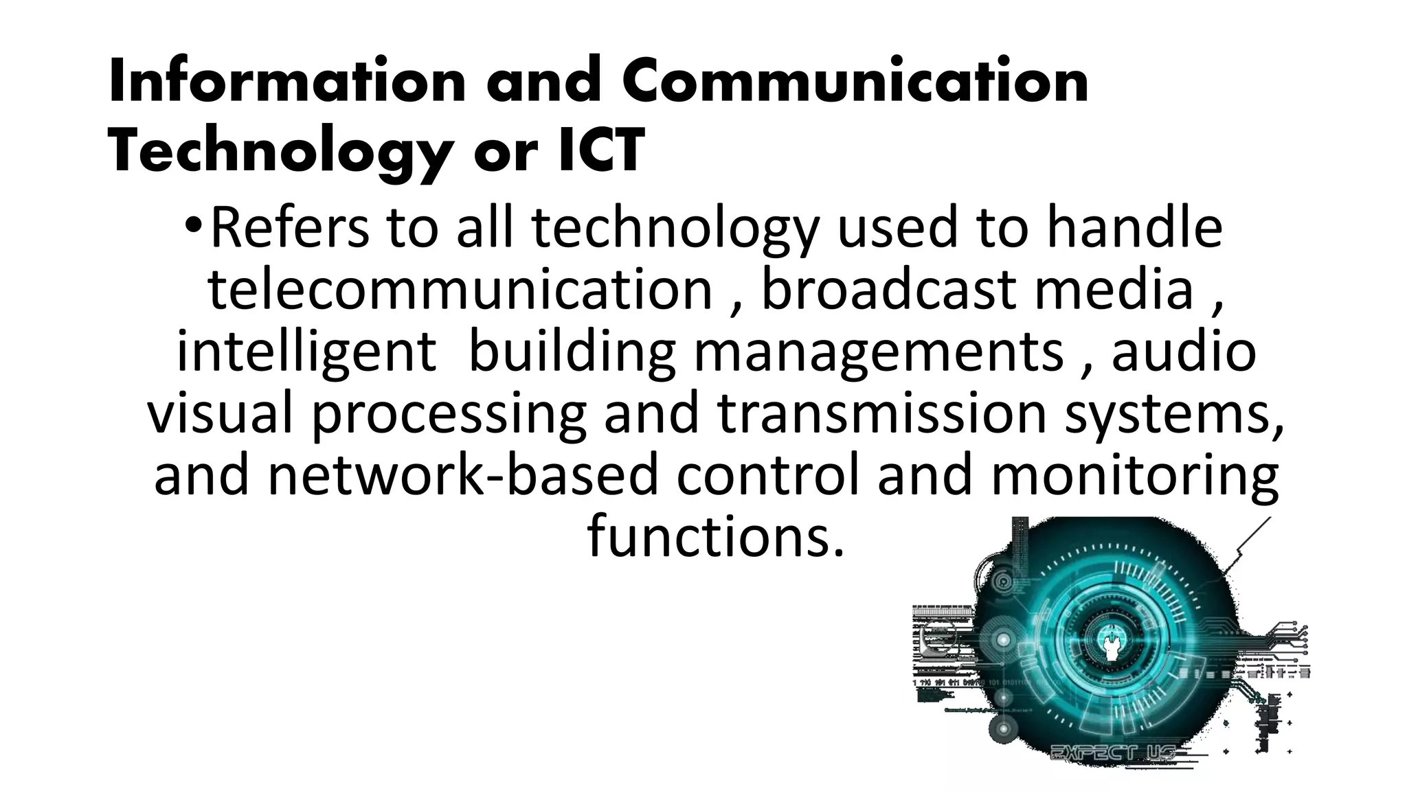 Information and Communication
Technology or ICT
•Refers to all technology used to handle
telecommunication , broadcast media ,
intelligent building managements , audio
visual processing and transmission systems,
and network-based control and monitoring
functions.
 