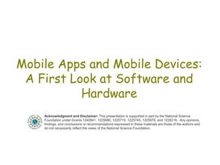 Mobile Apps and Mobile Devices:
A First Look at Software and
Hardware
Acknowledgment and Disclaimer: This presentation is supported in part by the National Science
Foundation under Grants 1240841, 1225680, 1225719, 1225745, 1225976, and 1226216. Any opinions,
findings, and conclusions or recommendations expressed in these materials are those of the authors and
do not necessarily reflect the views of the National Science Foundation.
 