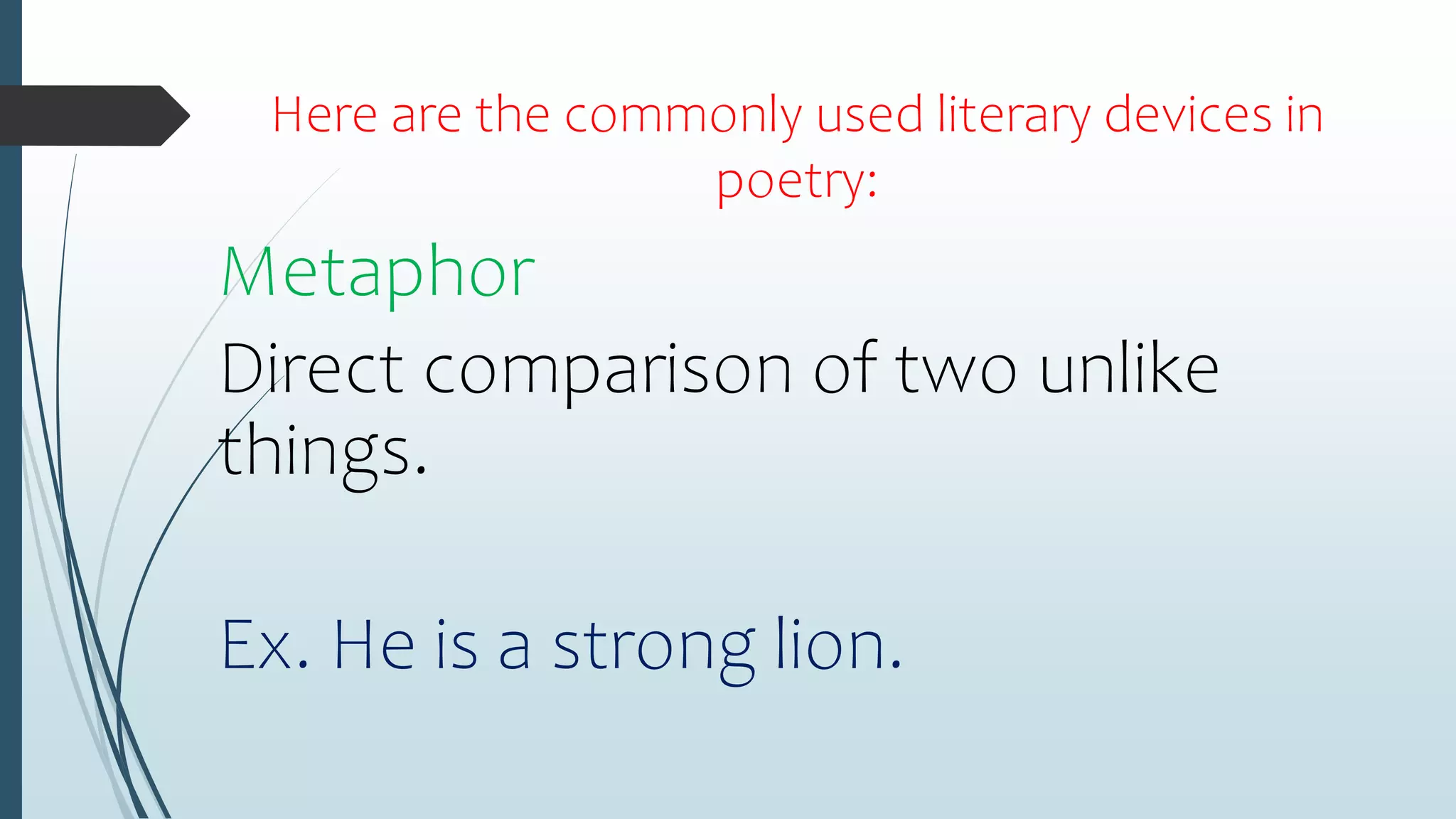 Here are the commonly used literary devices in
poetry:
Metaphor
Direct comparison of two unlike
things.
Ex. He is a strong lion.
 