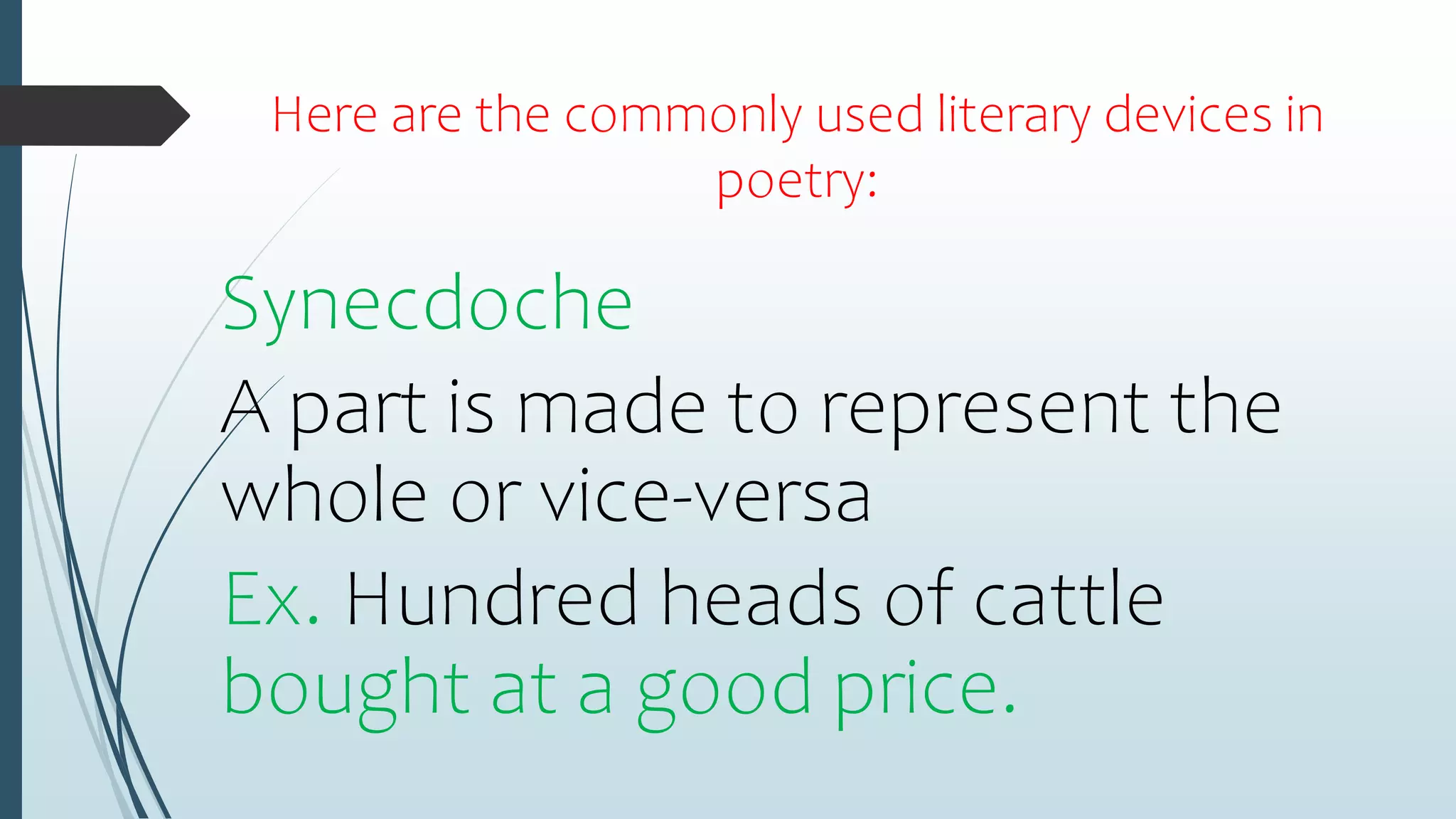 Here are the commonly used literary devices in
poetry:
Synecdoche
A part is made to represent the
whole or vice-versa
Ex. Hundred heads of cattle
bought at a good price.
 