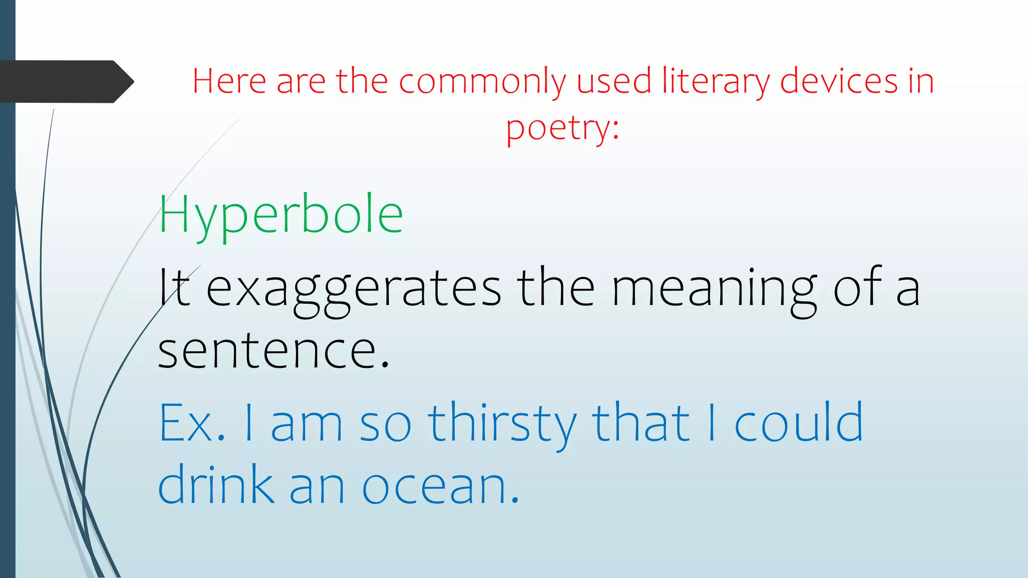 Here are the commonly used literary devices in
poetry:
Hyperbole
It exaggerates the meaning of a
sentence.
Ex. I am so thirsty that I could
drink an ocean.
 