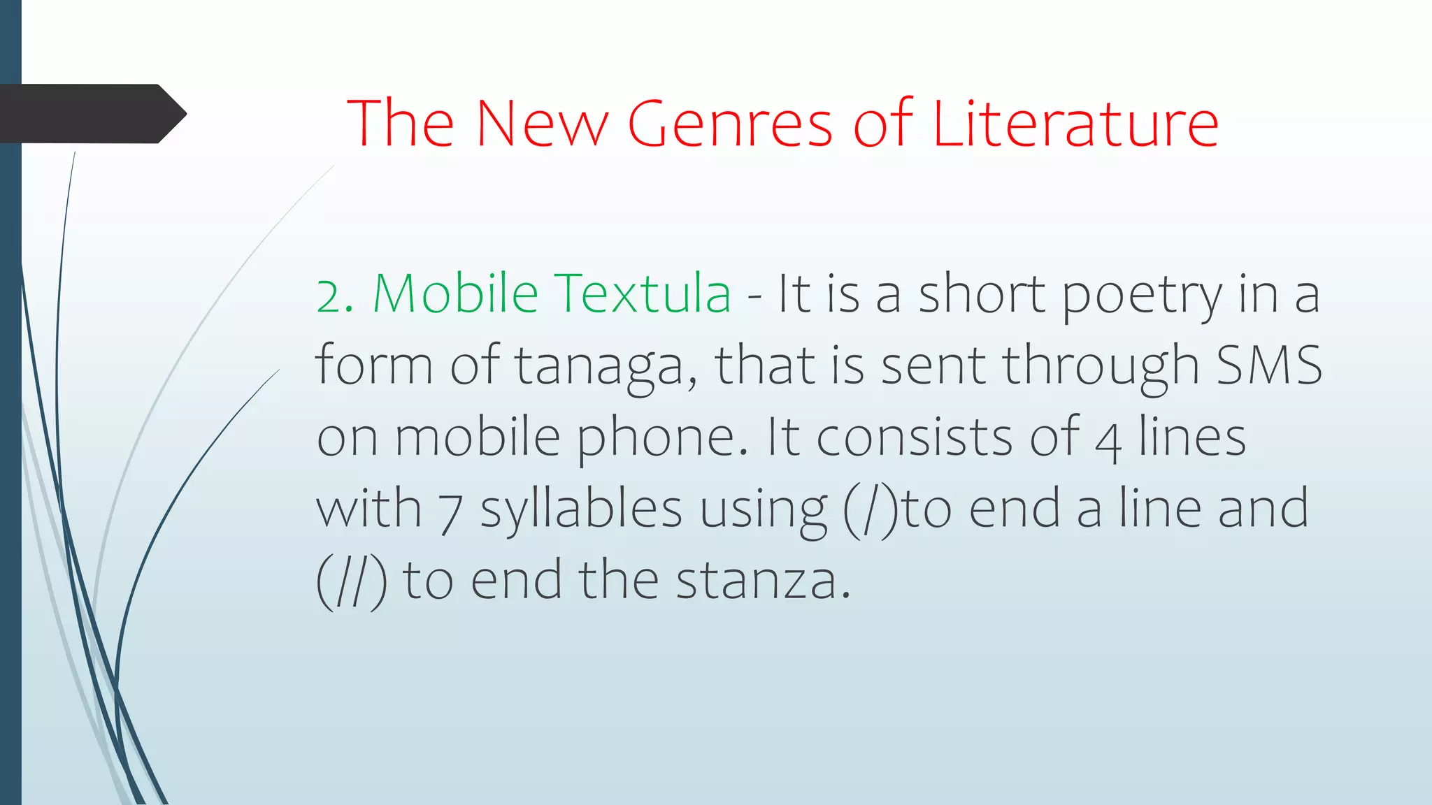 The New Genres of Literature
2. Mobile Textula - It is a short poetry in a
form of tanaga, that is sent through SMS
on mobile phone. It consists of 4 lines
with 7 syllables using (/)to end a line and
(//) to end the stanza.
 
