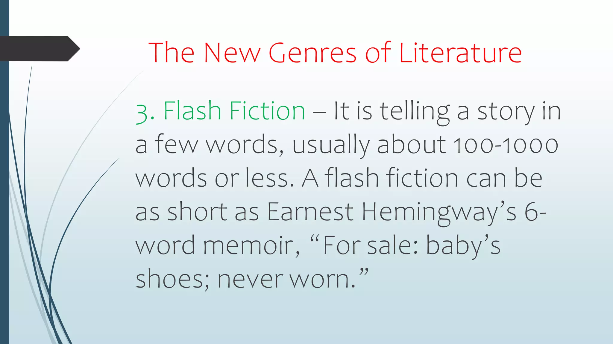 The New Genres of Literature
3. Flash Fiction – It is telling a story in
a few words, usually about 100-1000
words or less. A flash fiction can be
as short as Earnest Hemingway’s 6-
word memoir, “For sale: baby’s
shoes; never worn.”
 