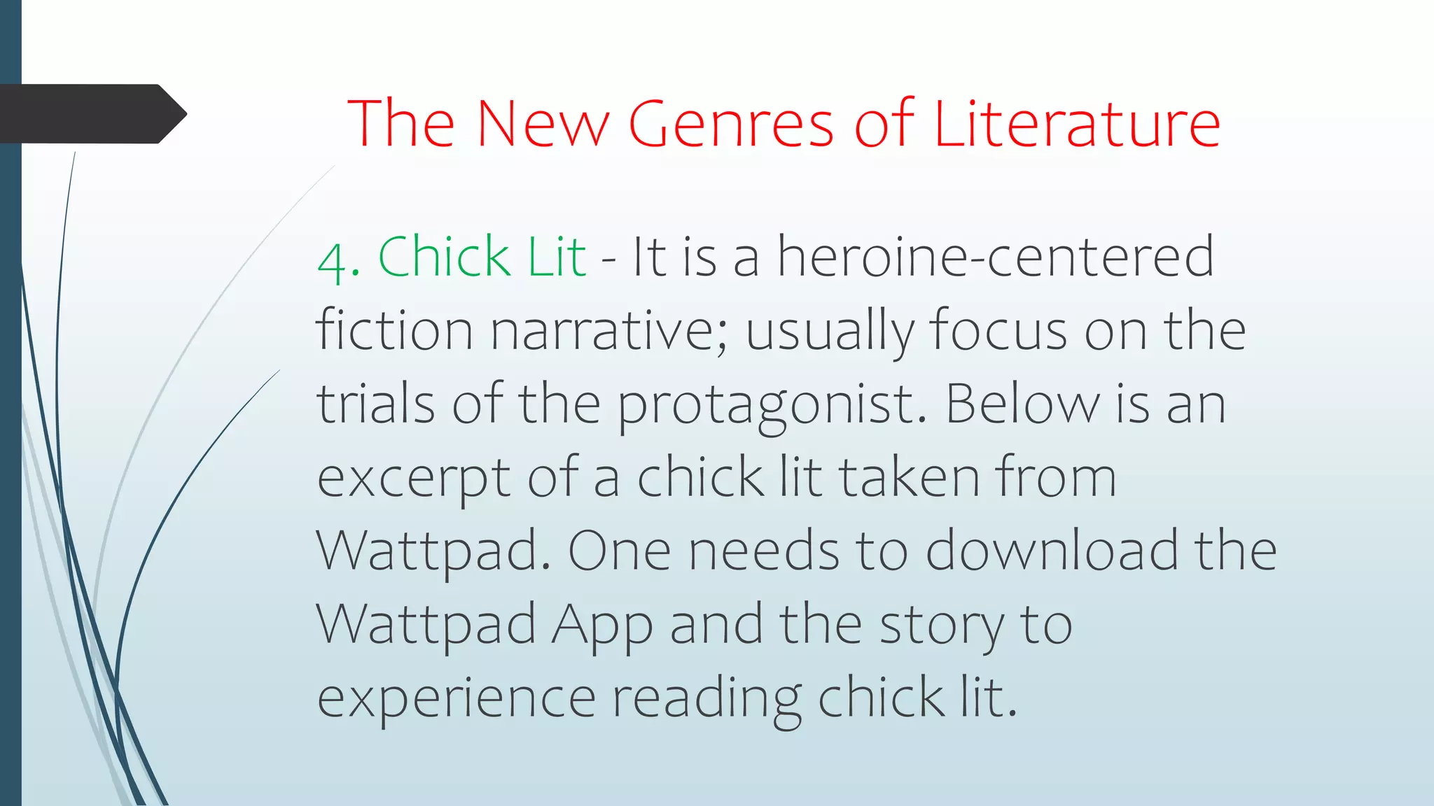The New Genres of Literature
4. Chick Lit - It is a heroine-centered
fiction narrative; usually focus on the
trials of the protagonist. Below is an
excerpt of a chick lit taken from
Wattpad. One needs to download the
Wattpad App and the story to
experience reading chick lit.
 