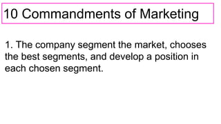 10 Commandments of Marketing
1. The company segment the market, chooses
the best segments, and develop a position in
each chosen segment.
 