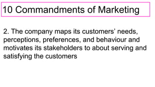 10 Commandments of Marketing
2. The company maps its customers’ needs,
perceptions, preferences, and behaviour and
motivates its stakeholders to about serving and
satisfying the customers
 