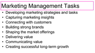 Marketing Management Tasks
• Developing marketing strategies and tasks
• Capturing marketing insights
• Connecting with customers
• Building strong brands
• Shaping the market offerings
• Delivering value
• Communicating value
• Creating successful long-term growth
 