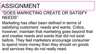 ASSIGNMENT
“DOES MARKETING CREATE OR SATISFY
NEEDS”
Marketing has often been defined in terms of
satisfying customers’ needs and wants. Critics,
however, maintain that marketing goes beyond that
and creates needs and wants that did not exist
before. They feel marketers encourage consumer
to spend more money than they should on goods
and services they do not really need.
 