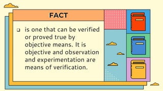 FACT
 is one that can be verified
or proved true by
objective means. It is
objective and observation
and experimentation are
means of verification.
 