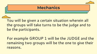 Mechanics
You will be given a certain situation wherein all
the groups will take turns to be the judge and to
be the participants.
For example GROUP 1 will be the JUDGE and the
remaining two groups will be the one to give their
reasons.
 