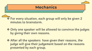 Mechanics
 For every situation, each group will only be given 2
minutes to brainstorm.
 Only one speaker will be allowed to convince the judges
by giving their own reasons.
 After all the speakers have given their reasons, the
judge will give their judgement based on the reasons
presented by each group.
 