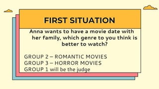 Anna wants to have a movie date with
her family, which genre to you think is
better to watch?
GROUP 2 – ROMANTIC MOVIES
GROUP 3 – HORROR MOVIES
GROUP 1 will be the judge
FIRST SITUATION
 