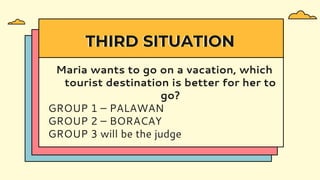 Maria wants to go on a vacation, which
tourist destination is better for her to
go?
GROUP 1 – PALAWAN
GROUP 2 – BORACAY
GROUP 3 will be the judge
THIRD SITUATION
 