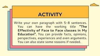 ACTIVITY
Write your own paragraph with 5-8 sentences.
You can have the working title “The
Effectivity of Face to Face classes in My
Education”. You can provide facts, opinions,
perspectives, experiences and even arguments.
You can also state some reasons if needed.
 