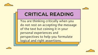 You are thinking critically when you
do not rest on accepting the message
of the text but coining it in your
personal experiences and
perspectives to help you formulate
logical and right assertions.
CRITICAL READING
 