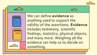 We can define evidence as
anything used to support the
validity of the assertions. Evidence
includes testimony, scientific
findings, statistics, physical objects,
and many more. Weighing all the
evidence can help us to decide on
something.
 