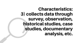 Characteristics:
3) collects data through
survey, observation,
historical studies, case
studies, documentary
analysis, etc.
 