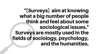 "[Surveys] aim at knowing
what a big number of people
think and feel about some
sociological issues."
Surveys are mostly used in the
fields of sociology, psychology,
and the humanities.
 