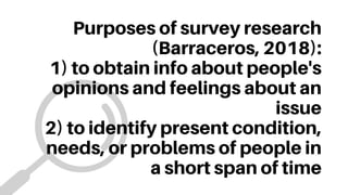 Purposes of survey research
(Barraceros, 2018):
1) to obtain info about people's
opinions and feelings about an
issue
2) to identify present condition,
needs, or problems of people in
a short span of time
 