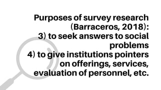 Purposes of survey research
(Barraceros, 2018):
3) to seek answers to social
problems
4) to give institutions pointers
on offerings, services,
evaluation of personnel, etc.
 