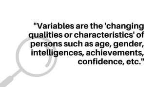 "Variables are the 'changing
qualities or characteristics' of
persons such as age, gender,
intelligences, achievements,
confidence, etc."
 
