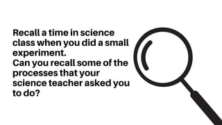 Recall a time in science
class when you did a small
experiment.
Can you recall some of the
processes that your
science teacher asked you
to do?
 