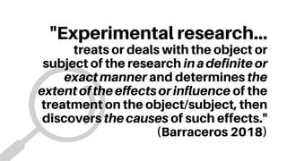 "Experimental research...
treats or deals with the object or
subject of the research inadefiniteor
exactmanner and determines the
extentoftheeffectsorinfluence of the
treatment on the object/subject, then
discovers thecauses of such effects."
(Barraceros 2018)
 
