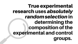 True experimental
research uses absolutely
randomselection in
determining the
composition of the
experimental and control
groups.
 