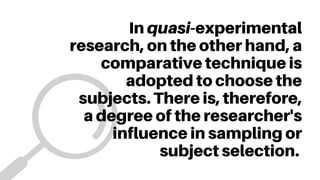 In quasi-experimental
research, on the other hand, a
comparative technique is
adopted to choose the
subjects. There is, therefore,
a degree of the researcher's
influence in sampling or
subject selection.
 