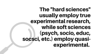 The "hard sciences"
usually employ true
experimental research,
while soft sciences
(psych, socio, educ,
socsci, etc.) employ quasi-
experimental.
 