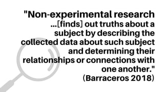"Non-experimental research
...[finds] out truths about a
subject by describing the
collected data about such subject
and determining their
relationships or connections with
one another."
(Barraceros 2018)
 