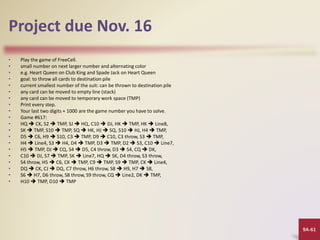 9A-61
Project due Nov. 16
• Play the game of FreeCell.
• small number on next larger number and alternating color
• e.g. Heart Queen on Club King and Spade Jack on Heart Queen
• goal: to throw all cards to destination pile
• current smallest number of the suit: can be thrown to destination pile
• any card can be moved to empty line (stack)
• any card can be moved to temporary work space (TMP)
• Print every step.
• Your last two digits + 1000 are the game number you have to solve.
• Game #617:
• HQ  CK, S2  TMP, SJ  HQ, C10  DJ, HK  TMP, HK  Line8,
• SK  TMP, S10  TMP, SQ  HK, HJ  SQ, S10  HJ, H4  TMP,
• D5  C6, H9  S10, C3  TMP, D9  C10, C3 throw, S3  TMP,
• H4  Line4, S3  H4, D4  TMP, D3  TMP, D2  S3, C10  Line7,
• H5  TMP, DJ  CQ, S4  D5, C4 throw, D3  S4, CQ  DK,
• C10  DJ, S7  TMP, SK  Line7, HQ  SK, D4 throw, S3 throw,
• S4 throw, H5  C6, CK  TMP, C9  TMP, S9  TMP, CK  Line4,
• DQ  CK, CJ  DQ, C7 throw, H6 throw, S8  H9, H7  S8,
• S6  H7, D6 throw, S8 throw, S9 throw, CQ  Line2, DK  TMP,
• H10  TMP, D10  TMP
 