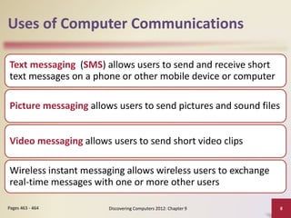 Uses of Computer Communications
Text messaging (SMS) allows users to send and receive short
text messages on a phone or other mobile device or computer
Picture messaging allows users to send pictures and sound files
Video messaging allows users to send short video clips
Wireless instant messaging allows wireless users to exchange
real-time messages with one or more other users
Discovering Computers 2012: Chapter 9 8
Pages 463 - 464
 
