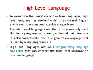 High Level Language
• To overcome the limitation of low level languages, high
level language has evolved which uses normal English
and is easy to understand to solve any problem
• The high level languages are the most commonly used
that helps programmers to read, write and maintain code
• It is also considered as the third generation language that
is used by many programmers
• High level languages require a programming language
translator that can convert the high level language to
machine language
10
 