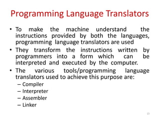 Programming Language Translators
• To make the machine understand the
instructions provided by both the languages,
programming language translators are used
• They transform the instructions written by
programmers into a form which can be
interpreted and executed by the computer.
• The various tools/programming language
translators used to achieve this purpose are:
– Compiler
– Interpreter
– Assembler
– Linker
13
 