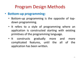 Program Design Methods
• Bottom-up programming:
• Bottom-up programming is the opposite of top-
down programming.
• It refers to a style of programming where an
application is constructed starting with existing
primitives of the programming language.
• It constructs gradually more and more
complicated features, until the all of the
application has been written.
25
 
